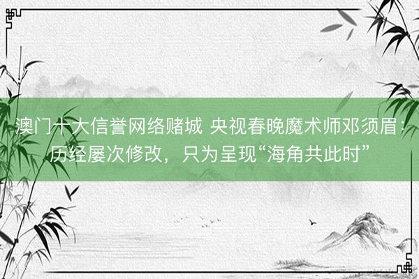 澳门十大信誉网络赌城 央视春晚魔术师邓须眉:历经屡次修改,只为呈现“海角共此时”