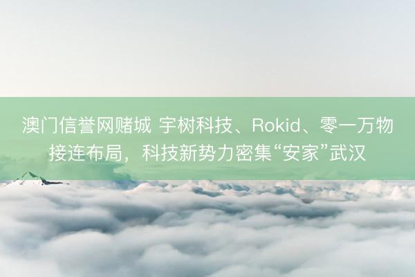 澳门信誉网赌城 宇树科技、Rokid、零一万物接连布局，科技新势力密集“安家”武汉