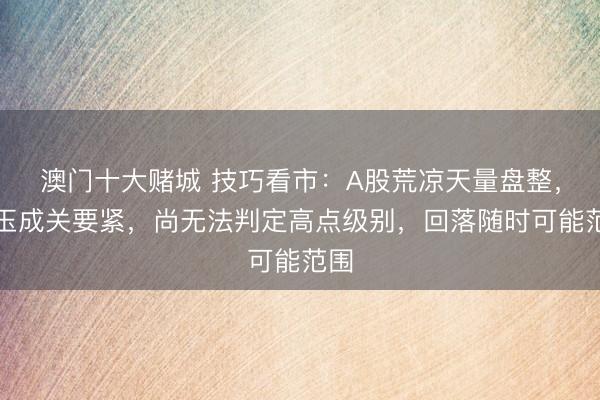 澳门十大赌城 技巧看市:A股荒凉天量盘整,本玉成关要紧,尚无法判定高点级别,回落随时可能范围