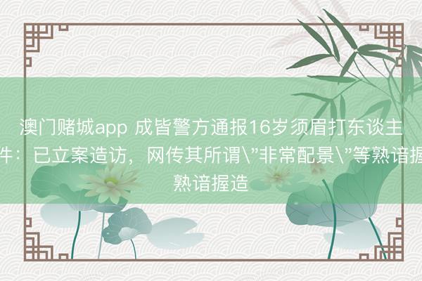 澳门赌城app 成皆警方通报16岁须眉打东谈主事件：已立案造访，网传其所谓