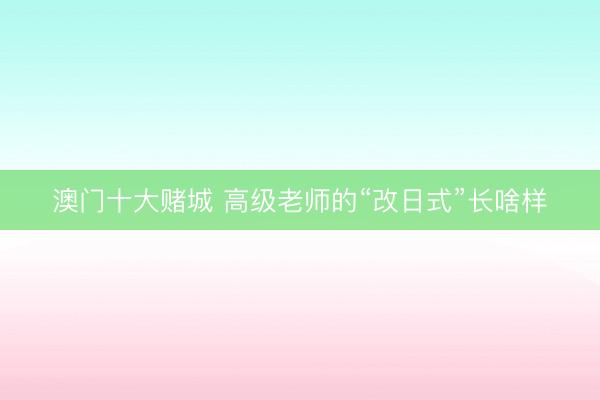 澳门十大赌城 高级老师的“改日式”长啥样