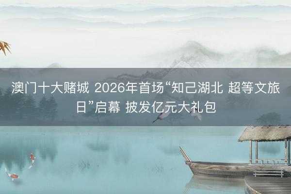 澳门十大赌城 2026年首场“知己湖北 超等文旅日”启幕 披发亿元大礼包