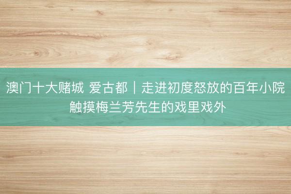 澳门十大赌城 爱古都|走进初度怒放的百年小院 触摸梅兰芳先生的戏里戏外