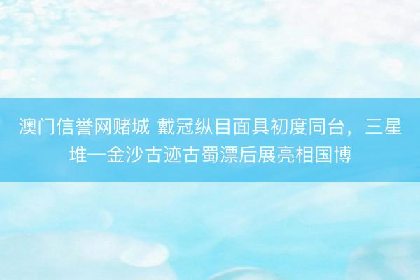 澳门信誉网赌城 戴冠纵目面具初度同台,三星堆—金沙古迹古蜀漂后展亮相国博