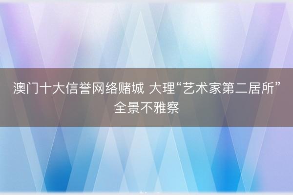 澳门十大信誉网络赌城 大理“艺术家第二居所”全景不雅察