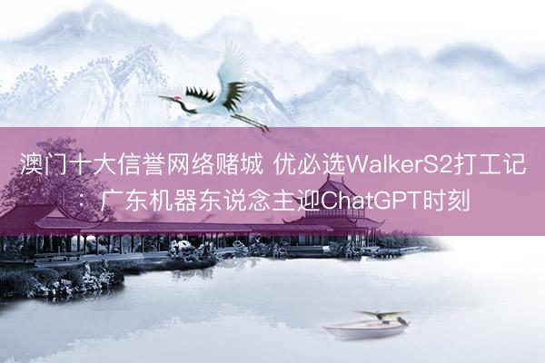 澳门十大信誉网络赌城 优必选WalkerS2打工记:广东机器东说念主迎ChatGPT时刻