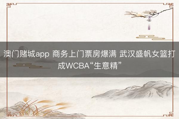 澳门赌城app 商务上门票房爆满 武汉盛帆女篮打成WCBA“生意精”