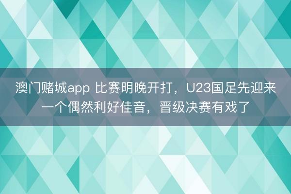 澳门赌城app 比赛明晚开打，U23国足先迎来一个偶然利好佳音，晋级决赛有戏了