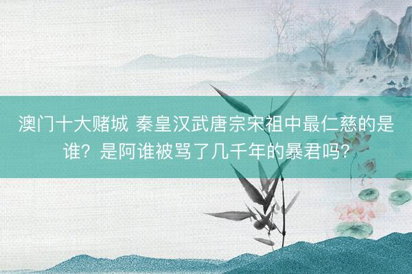 澳门十大赌城 秦皇汉武唐宗宋祖中最仁慈的是谁？是阿谁被骂了几千年的暴君吗？