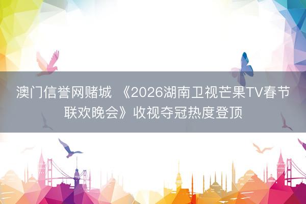 澳门信誉网赌城 《2026湖南卫视芒果TV春节联欢晚会》收视夺冠热度登顶