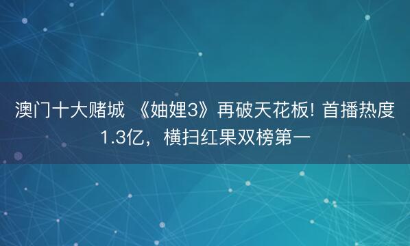 澳门十大赌城 《妯娌3》再破天花板! 首播热度1.3亿,横扫红果双榜第一