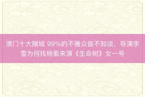 澳门十大赌城 99%的不雅众皆不知谈,导演李雪为何找杨紫来演《生命树》女一号
