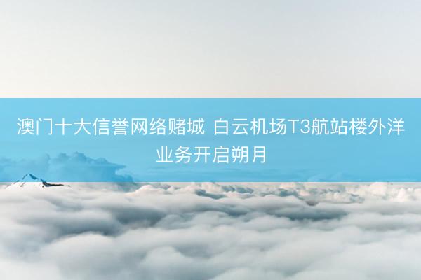 澳门十大信誉网络赌城 白云机场T3航站楼外洋业务开启朔月