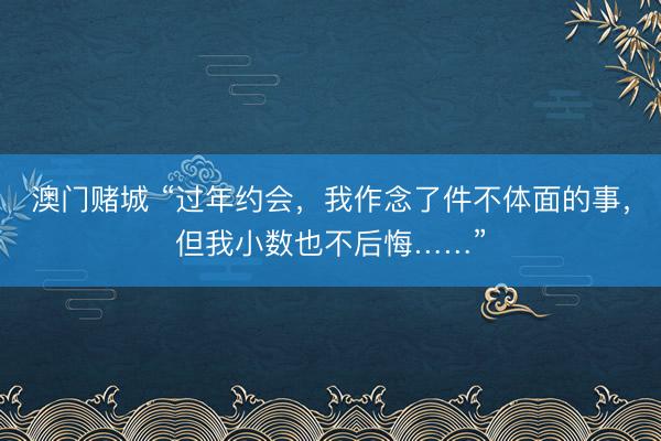 澳门赌城 “过年约会,我作念了件不体面的事,但我小数也不后悔……”