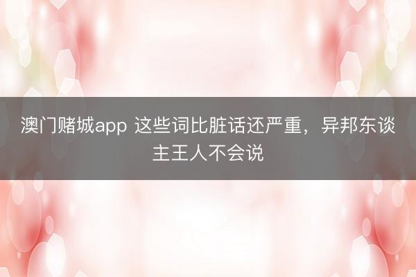 澳门赌城app 这些词比脏话还严重,异邦东谈主王人不会说