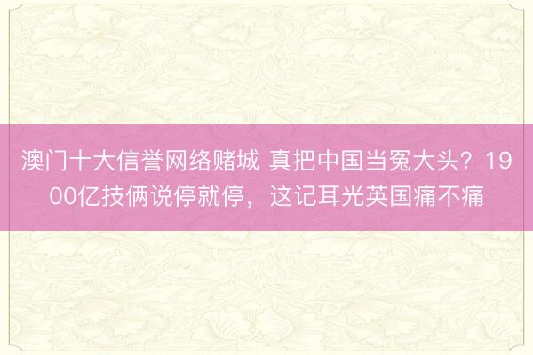 澳门十大信誉网络赌城 真把中国当冤大头?1900亿技俩说停就停,这记耳光英国痛不痛