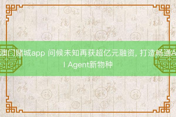 澳门赌城app 问候未知再获超亿元融资， 打造畅通AI Agent新物种