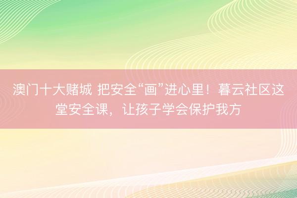 澳门十大赌城 把安全“画”进心里!暮云社区这堂安全课,让孩子学会保护我方