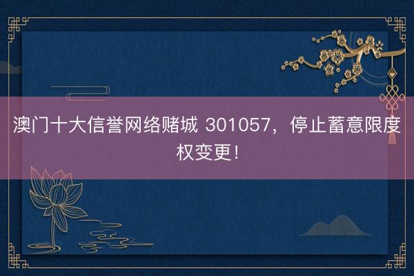 澳门十大信誉网络赌城 301057，停止蓄意限度权变更！