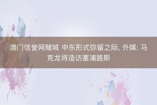 澳门信誉网赌城 中东形式弥留之际， 外媒: 马克龙将造访塞浦路斯